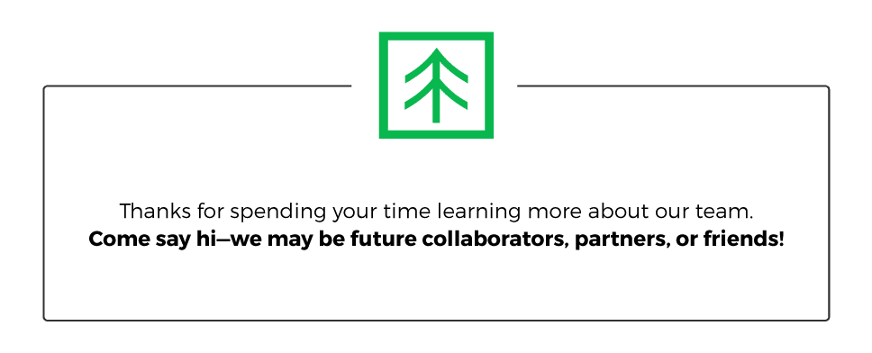 Thanks for spending your time learning more about our team. Come say hi—we may be future collaborators, partners, or friends!